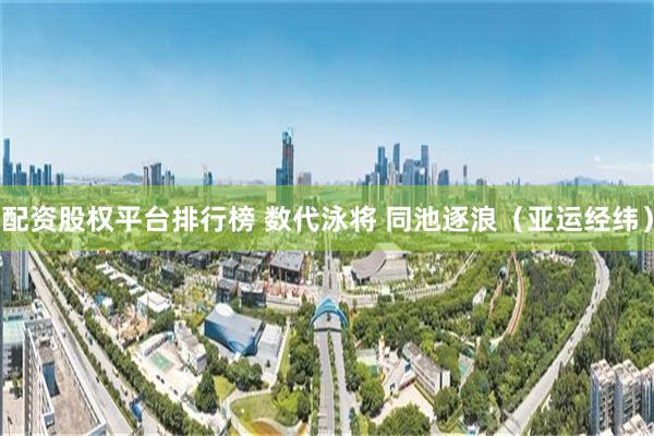 配资股权平台排行榜 数代泳将 同池逐浪（亚运经纬）