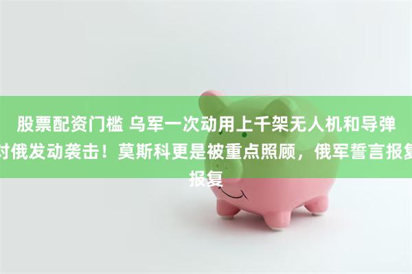 股票配资门槛 乌军一次动用上千架无人机和导弹对俄发动袭击！莫斯科更是被重点照顾，俄军誓言报复