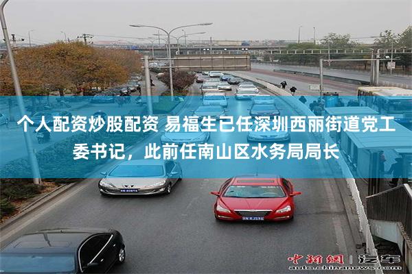 个人配资炒股配资 易福生已任深圳西丽街道党工委书记，此前任南山区水务局局长
