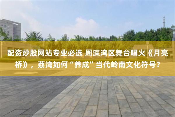 配资炒股网站专业必选 周深湾区舞台唱火《月亮桥》，荔湾如何“养成”当代岭南文化符号？