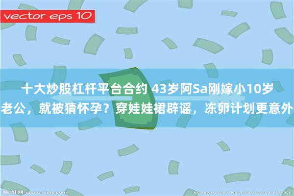 十大炒股杠杆平台合约 43岁阿Sa刚嫁小10岁老公，就被猜怀孕？穿娃娃裙辟谣，冻卵计划更意外