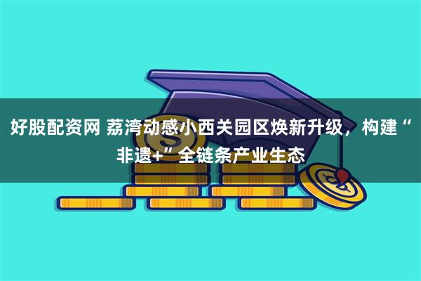 好股配资网 荔湾动感小西关园区焕新升级，构建“非遗+”全链条产业生态