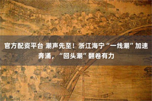 官方配资平台 潮声先至!浙江海宁“一线潮”加速奔涌,“回头潮”翻卷有力