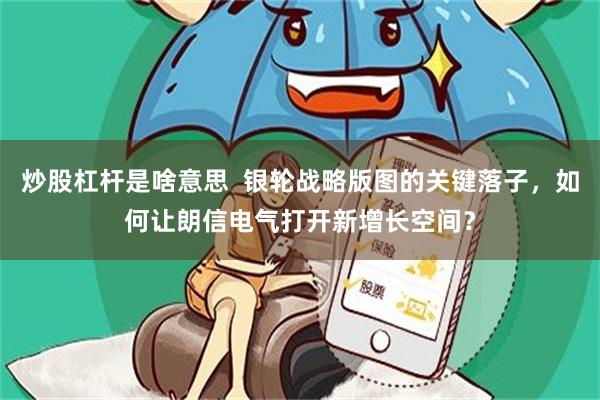 炒股杠杆是啥意思  银轮战略版图的关键落子，如何让朗信电气打开新增长空间？