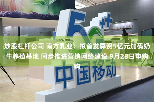 炒股杠杆公司 南方乳业:拟首发募资5亿元加码奶牛养殖基地 同步推进营销网络建设 9月28日申购