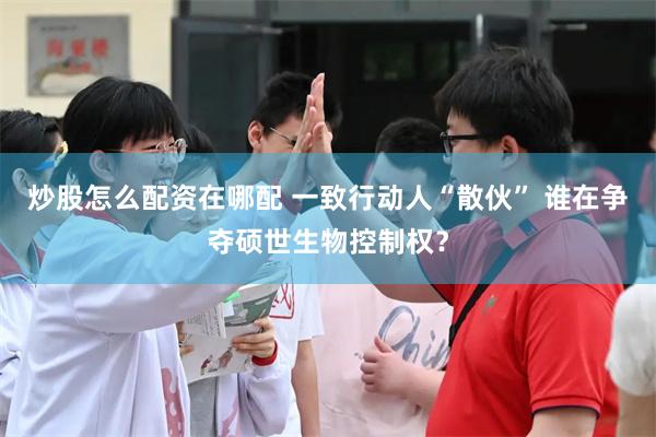 炒股怎么配资在哪配 一致行动人“散伙” 谁在争夺硕世生物控制权？