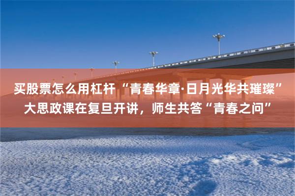 买股票怎么用杠杆 “青春华章·日月光华共璀璨”大思政课在复旦开讲，师生共答“青春之问”