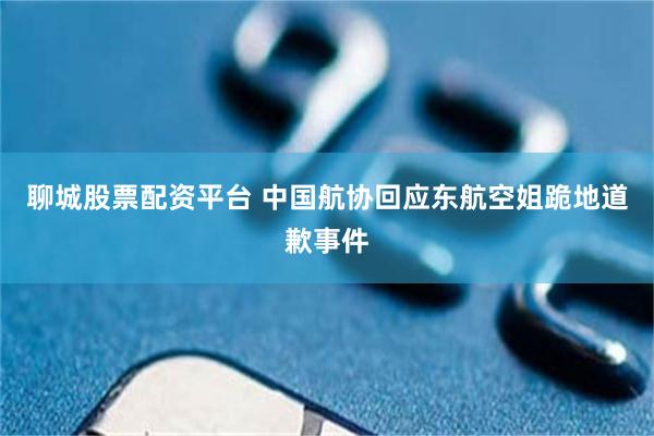 聊城股票配资平台 中国航协回应东航空姐跪地道歉事件