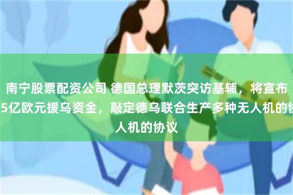 南宁股票配资公司 德国总理默茨突访基辅，将宣布13.5亿欧元援乌资金，敲定德乌联合生产多种无人机的协议