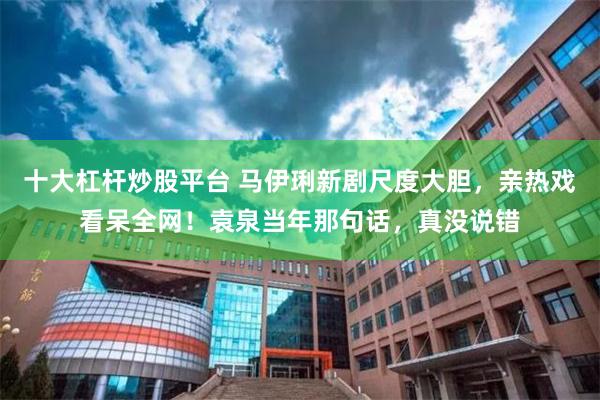 十大杠杆炒股平台 马伊琍新剧尺度大胆，亲热戏看呆全网！袁泉当年那句话，真没说错