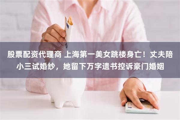 股票配资代理商 上海第一美女跳楼身亡！丈夫陪小三试婚纱，她留下万字遗书控诉豪门婚姻