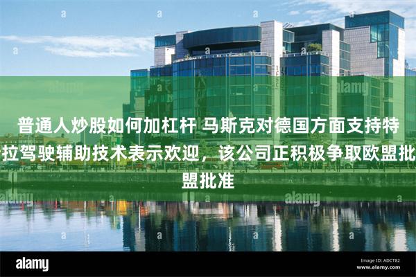 普通人炒股如何加杠杆 马斯克对德国方面支持特斯拉驾驶辅助技术表示欢迎，该公司正积极争取欧盟批准