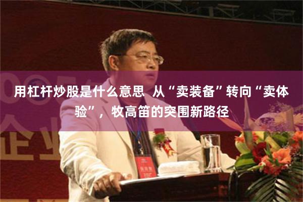 用杠杆炒股是什么意思  从“卖装备”转向“卖体验”，牧高笛的突围新路径