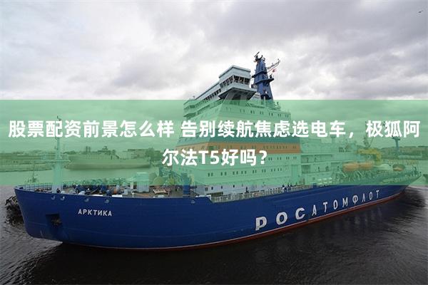 股票配资前景怎么样 告别续航焦虑选电车，极狐阿尔法T5好吗？