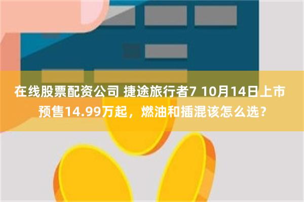 在线股票配资公司 捷途旅行者7 10月14日上市 预售14.99万起，燃油和插混该怎么选？