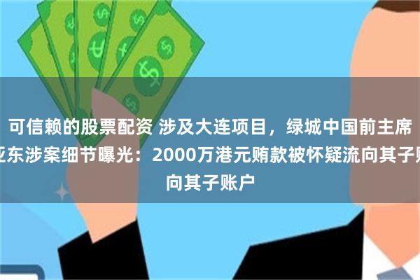 可信赖的股票配资 涉及大连项目，绿城中国前主席张亚东涉案细节曝光：2000万港元贿款被怀疑流向其子账户