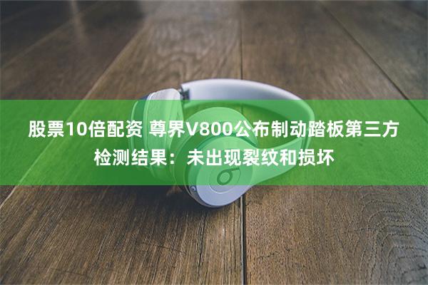 股票10倍配资 尊界V800公布制动踏板第三方检测结果：未出现裂纹和损坏