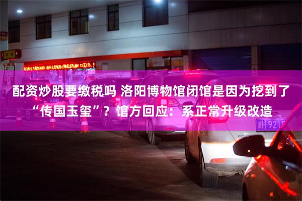 配资炒股要缴税吗 洛阳博物馆闭馆是因为挖到了“传国玉玺”?馆方回应:系正常升级改造