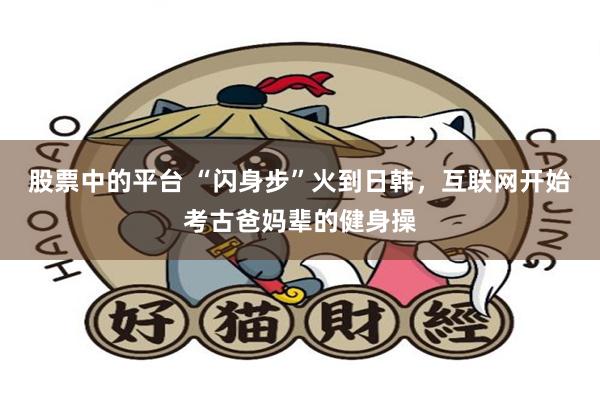 股票中的平台 “闪身步”火到日韩,互联网开始考古爸妈辈的健身操