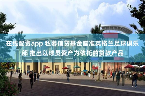 在线配资app 私募信贷基金瞄准英格兰足球俱乐部 推出以球员资产为依托的贷款产品