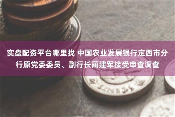 实盘配资平台哪里找 中国农业发展银行定西市分行原党委委员、副行长蔺建军接受审查调查