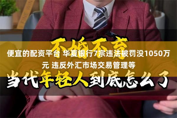 便宜的配资平台 华夏银行7宗违法被罚没1050万元 违反外汇市场交易管理等