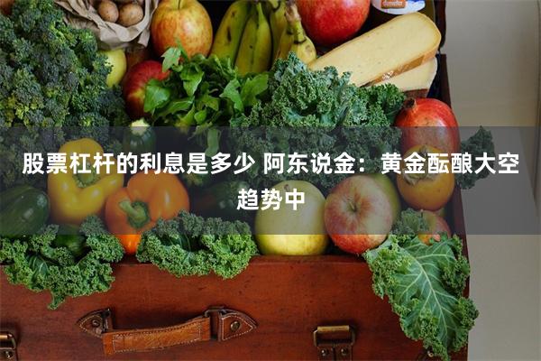 股票杠杆的利息是多少 阿东说金:黄金酝酿大空趋势中