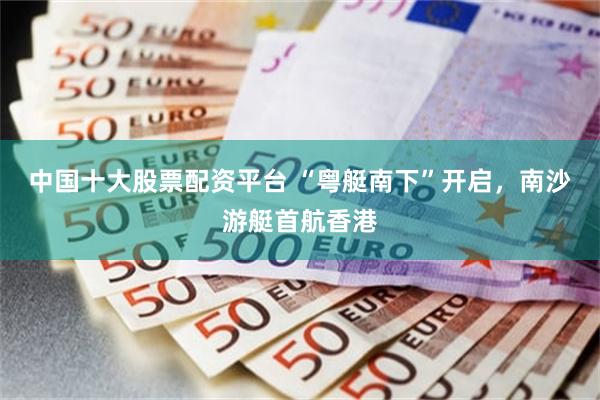 中国十大股票配资平台 “粤艇南下”开启，南沙游艇首航香港