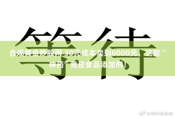 合规黄金炒股网 30元成本卖到6000元，这款“神药”竟是食品添加剂！
