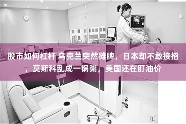 股市如何杠杆 乌克兰突然摊牌,日本却不敢接招,莫斯科乱成一锅粥,美国还在盯油价